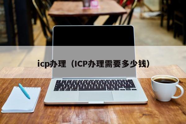 icp办理（ICP办理需要多少钱）-第1张图片-旭阳企业管理